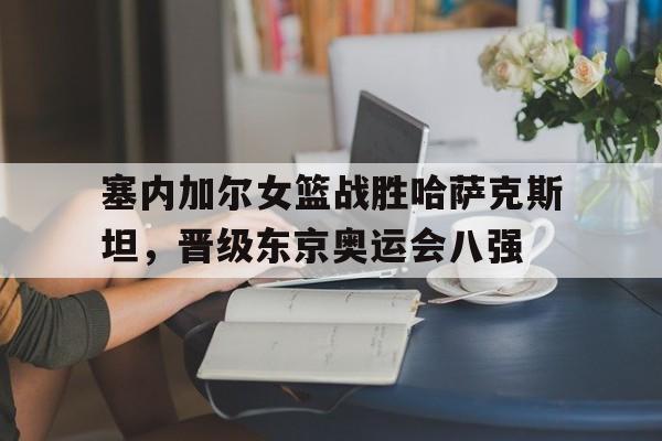 关于塞内加尔女篮战胜哈萨克斯坦，晋级东京奥运会八强的信息