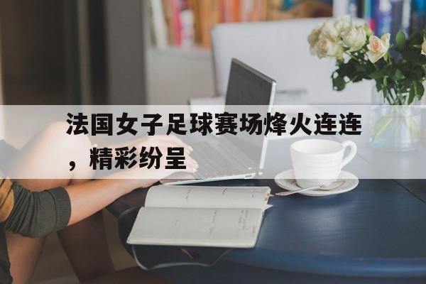 关于法国女子足球赛场烽火连连，精彩纷呈的信息
