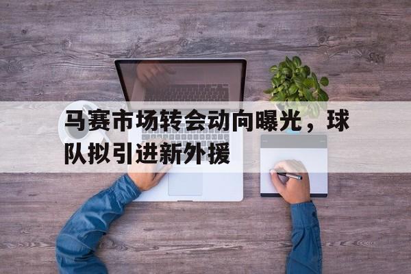 马赛市场转会动向曝光，球队拟引进新外援的简单介绍