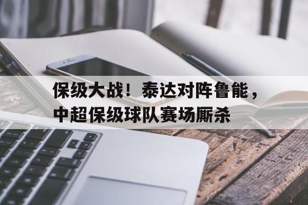 保级大战！泰达对阵鲁能，中超保级球队赛场厮杀的简单介绍