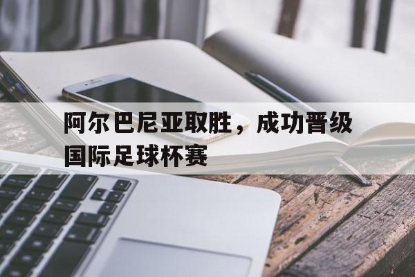阿尔巴尼亚取胜，成功晋级国际足球杯赛的简单介绍