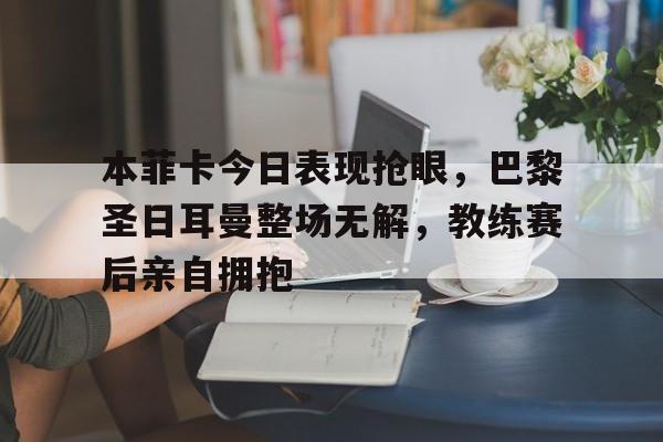 本菲卡今日表现抢眼，巴黎圣日耳曼整场无解，教练赛后亲自拥抱
