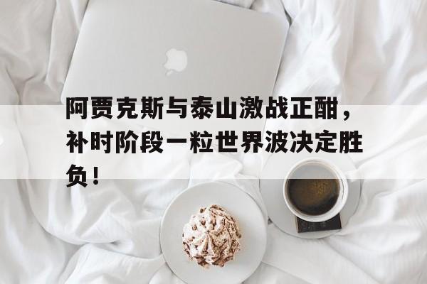 阿贾克斯与泰山激战正酣，补时阶段一粒世界波决定胜负！