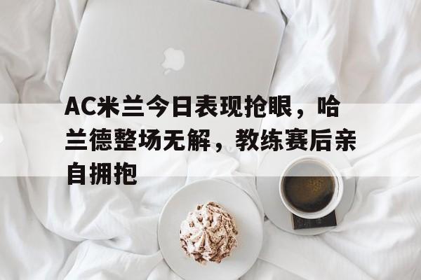 AC米兰今日表现抢眼，哈兰德整场无解，教练赛后亲自拥抱