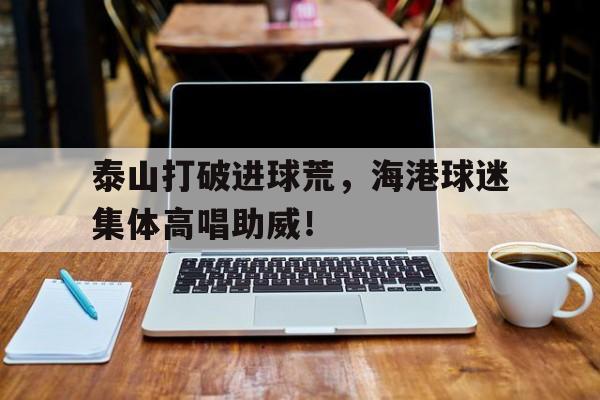 泰山打破进球荒，海港球迷集体高唱助威！