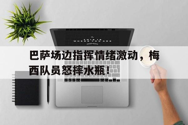 巴萨场边指挥情绪激动，梅西队员怒摔水瓶！