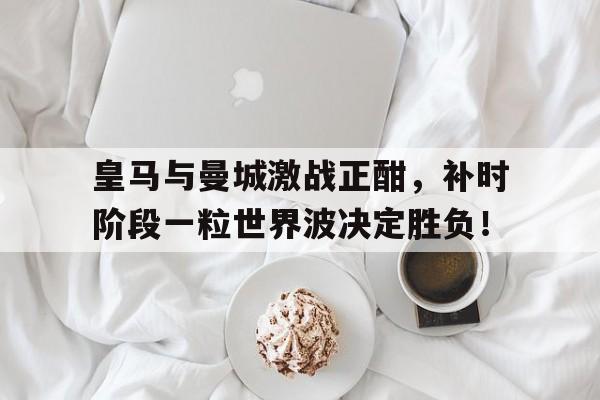 皇马与曼城激战正酣，补时阶段一粒世界波决定胜负！