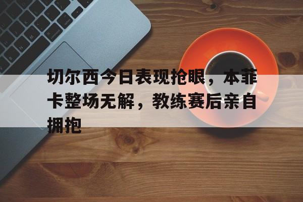 切尔西今日表现抢眼，本菲卡整场无解，教练赛后亲自拥抱